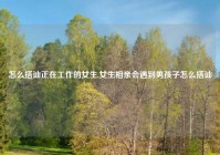 怎么搭讪正在工作的女生,女生相亲会遇到男孩子怎么搭讪