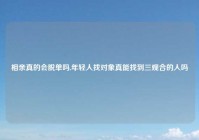 相亲真的会脱单吗,年轻人找对象真能找到三观合的人吗