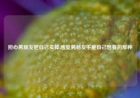 担心男朋友把自己卖掉,感觉男朋友不是自己想要的那种