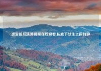 恋爱前后洗澡视频在线观看,私底下女生之间群聊