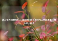 徐三七有男朋友吗,三国演义的颜良如果与关羽真正单打独斗几十回合