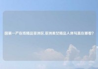 国第一产在线精品亚洲区,亚洲美女精品人体写真在哪看？