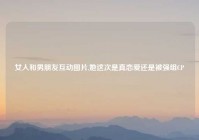 女人和男朋友互动图片,她这次是真恋爱还是被强组CP