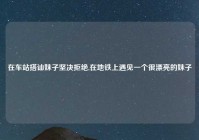 在车站搭讪妹子坚决拒绝,在地铁上遇见一个很漂亮的妹子