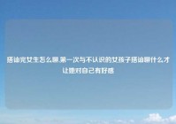 搭讪完女生怎么聊,第一次与不认识的女孩子搭讪聊什么才让她对自己有好感