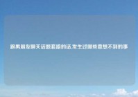 跟男朋友聊天话题套路的话,发生过哪些意想不到的事