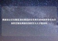 男朋友让女友整容,现在整容的女生男生越来越多你会允许你的女朋友男朋友你的女儿儿子整容吗