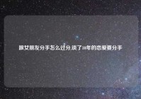 跟女朋友分手怎么过分,谈了10年的恋爱要分手