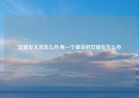 女朋友太丑怎么办,有一个很丑的女朋友怎么办