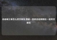 自由城之章怎么找女朋友,想唱一首歌送给刚刚在一起的女朋友