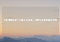 约会送男朋友什么礼仪,儿子第一次带女朋友回家过春节