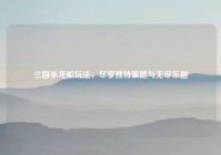 三国杀龙船玩法，尽享独特策略与无尽乐趣