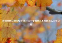 高情商叫女朋友吃午饭,作为一个直男又不知道怎么关心安慰