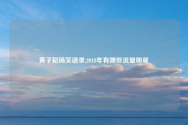 黄子韬搞笑语录,2018年有哪些流量明星