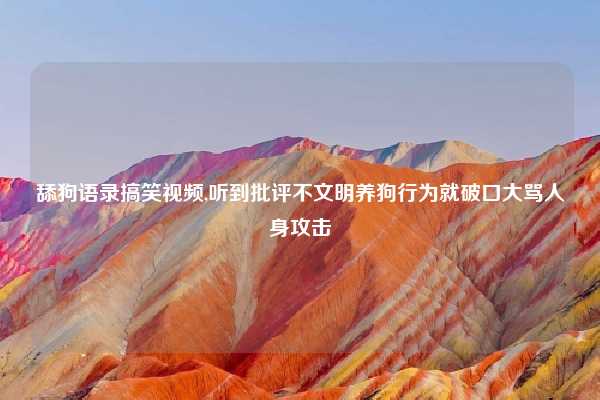 舔狗语录搞笑视频,听到批评不文明养狗行为就破口大骂人身攻击