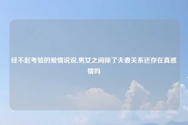 经不起考验的爱情说说,男女之间除了夫妻关系还存在真感情吗