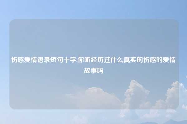 伤感爱情语录短句十字,你听经历过什么真实的伤感的爱情故事吗