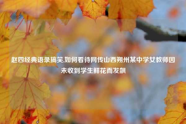 赵四经典语录搞笑,如何看待网传山西朔州某中学女教师因未收到学生鲜花而发飙