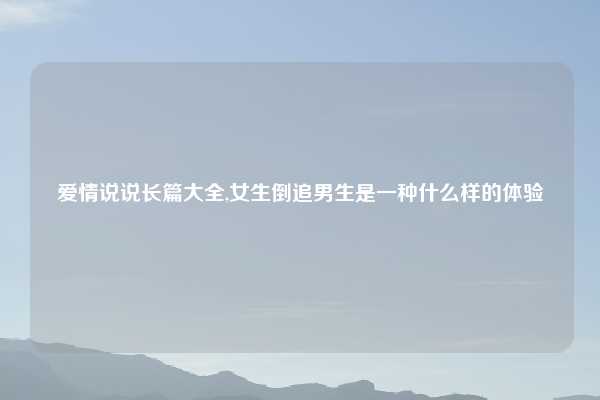 爱情说说长篇大全,女生倒追男生是一种什么样的体验