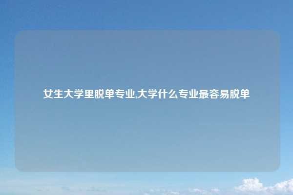 女生大学里脱单专业,大学什么专业最容易脱单