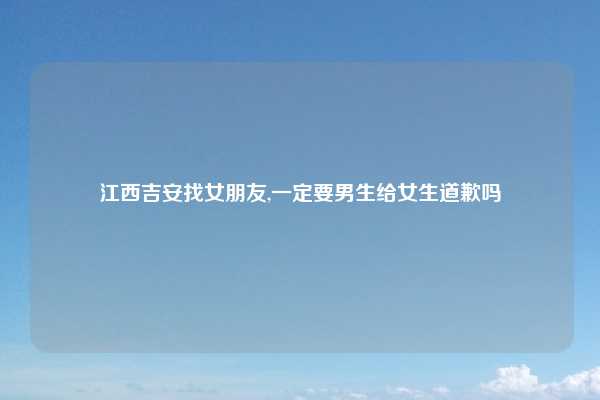 江西吉安找女朋友,一定要男生给女生道歉吗