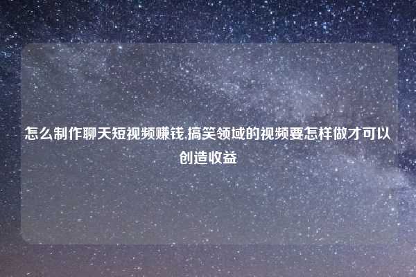 怎么制作聊天短视频赚钱,搞笑领域的视频要怎样做才可以创造收益