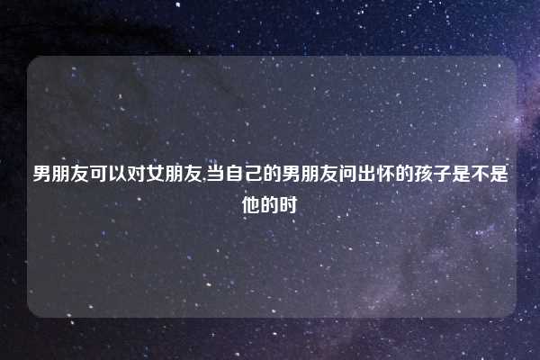 男朋友可以对女朋友,当自己的男朋友问出怀的孩子是不是他的时