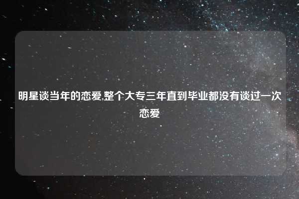 明星谈当年的恋爱,整个大专三年直到毕业都没有谈过一次恋爱