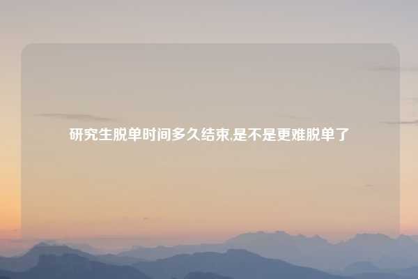 研究生脱单时间多久结束,是不是更难脱单了