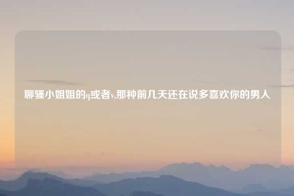聊骚小姐姐的q或者v,那种前几天还在说多喜欢你的男人