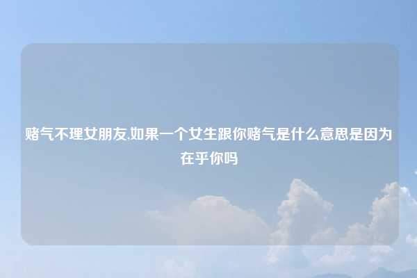 赌气不理女朋友,如果一个女生跟你赌气是什么意思是因为在乎你吗