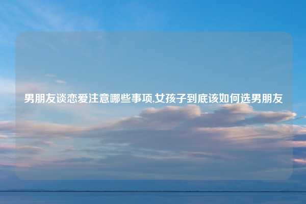 男朋友谈恋爱注意哪些事项,女孩子到底该如何选男朋友