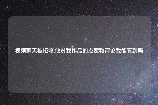 视频聊天被拒收,他对我作品的点赞和评论我能看到吗