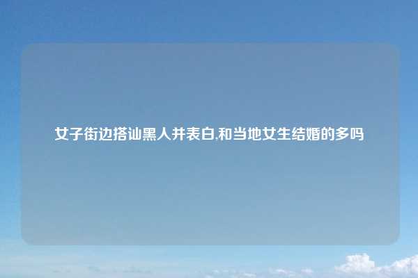 女子街边搭讪黑人并表白,和当地女生结婚的多吗