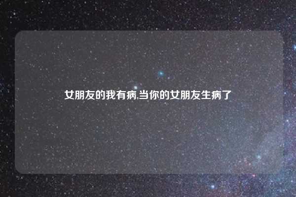 女朋友的我有病,当你的女朋友生病了