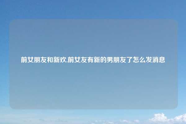 前女朋友和新欢,前女友有新的男朋友了怎么发消息