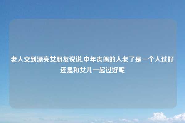 老人交到漂亮女朋友说说,中年丧偶的人老了是一个人过好还是和女儿一起过好呢