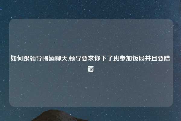 如何跟领导喝酒聊天,领导要求你下了班参加饭局并且要陪酒