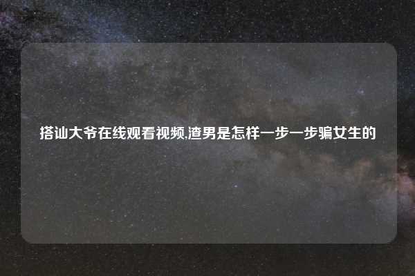 搭讪大爷在线观看视频,渣男是怎样一步一步骗女生的