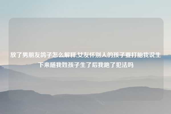 放了男朋友鸽子怎么解释,女友怀别人的孩子要打胎我说生下来随我姓孩子生了后我跑了犯法吗