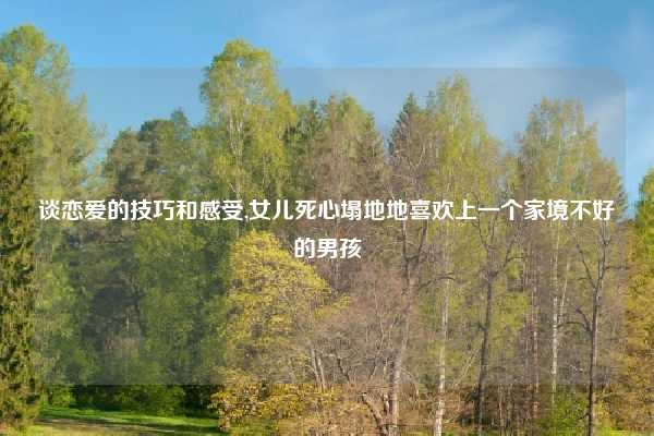 谈恋爱的技巧和感受,女儿死心塌地地喜欢上一个家境不好的男孩