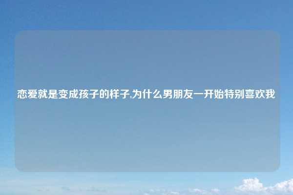 恋爱就是变成孩子的样子,为什么男朋友一开始特别喜欢我