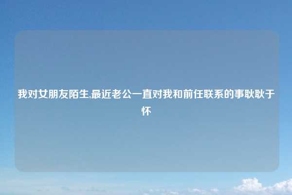 我对女朋友陌生,最近老公一直对我和前任联系的事耿耿于怀