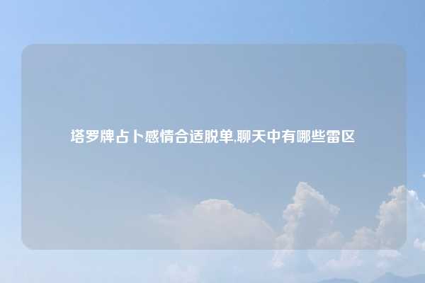 塔罗牌占卜感情合适脱单,聊天中有哪些雷区