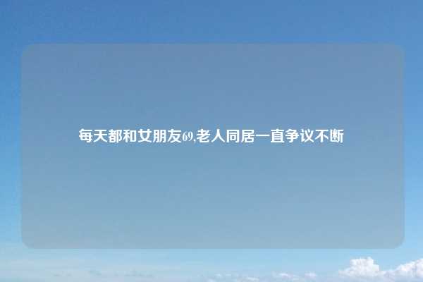 每天都和女朋友69,老人同居一直争议不断