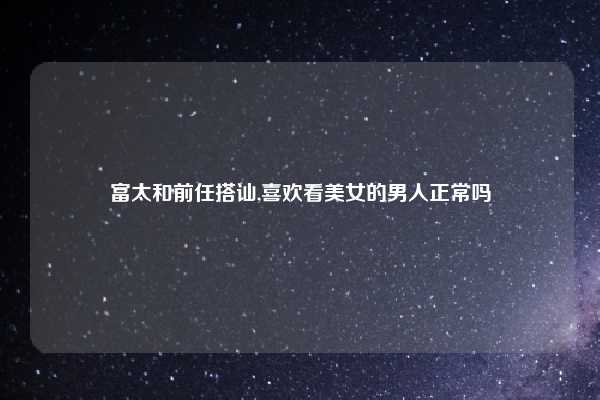 富太和前任搭讪,喜欢看美女的男人正常吗