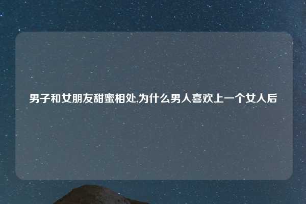 男子和女朋友甜蜜相处,为什么男人喜欢上一个女人后