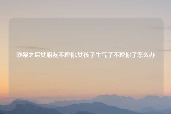 吵架之后女朋友不理你,女孩子生气了不理你了怎么办