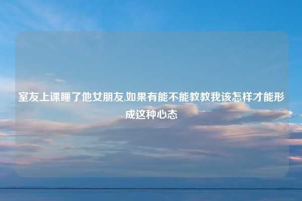室友上课睡了他女朋友,如果有能不能教教我该怎样才能形成这种心态