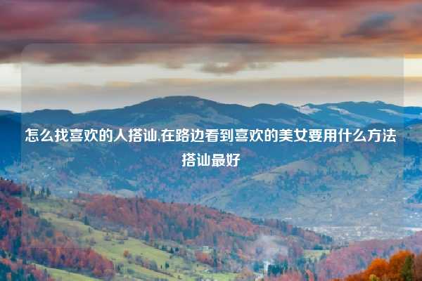 怎么找喜欢的人搭讪,在路边看到喜欢的美女要用什么方法搭讪最好